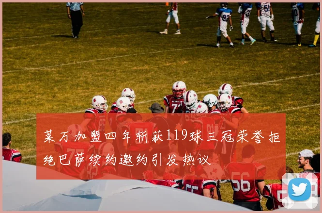 莱万加盟四年斩获119球三冠荣誉拒绝巴萨续约邀约引发热议