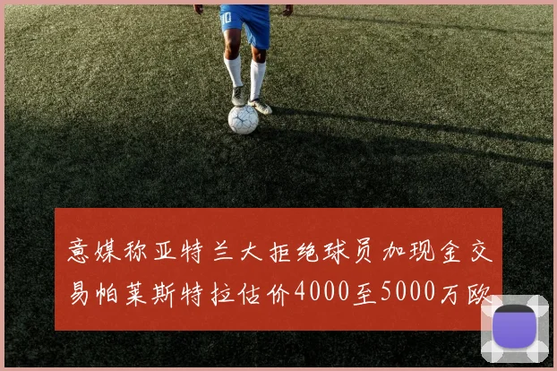 意媒称亚特兰大拒绝球员加现金交易帕莱斯特拉估价4000至5000万欧元