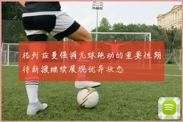格列兹曼强调无球跑动的重要性期待新援继续展现优异状态