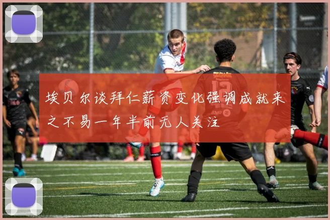埃贝尔谈拜仁薪资变化强调成就来之不易一年半前无人关注