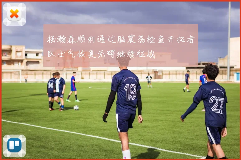 杨瀚森顺利通过脑震荡检查开拓者队士气恢复无碍继续征战