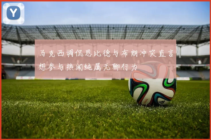 马克西调侃恩比德与布朗冲突直言想参与热闹纯属无聊行为