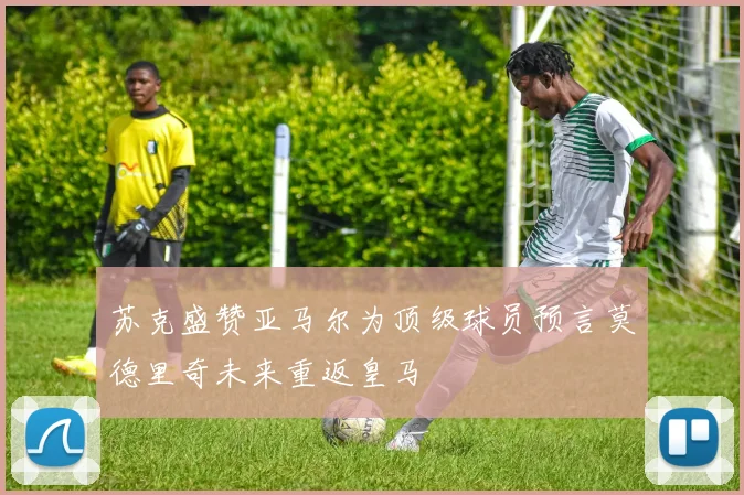 苏克盛赞亚马尔为顶级球员预言莫德里奇未来重返皇马