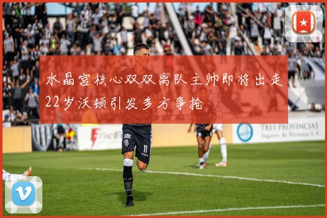 水晶宫核心双双离队主帅即将出走22岁沃顿引发多方争抢