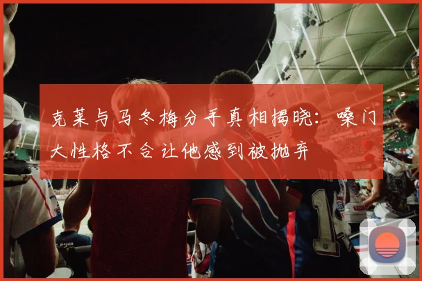 克莱与马冬梅分手真相揭晓：嗓门大性格不合让他感到被抛弃