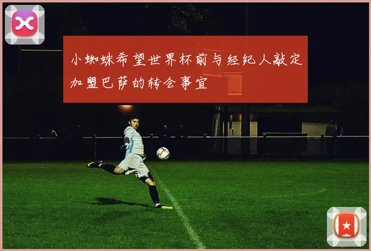 小蜘蛛希望世界杯前与经纪人敲定加盟巴萨的转会事宜