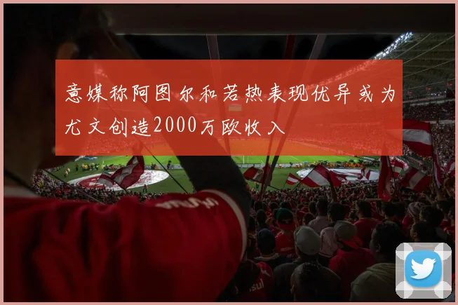 意媒称阿图尔和若热表现优异或为尤文创造2000万欧收入