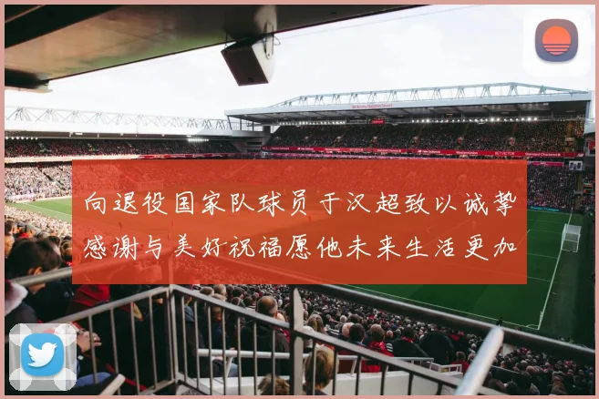 向退役国家队球员于汉超致以诚挚感谢与美好祝福愿他未来生活更加精彩