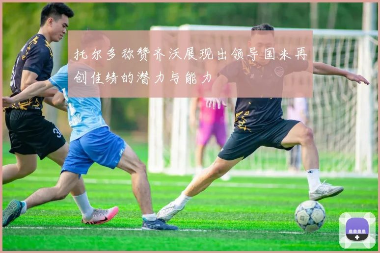 托尔多称赞齐沃展现出领导国米再创佳绩的潜力与能力