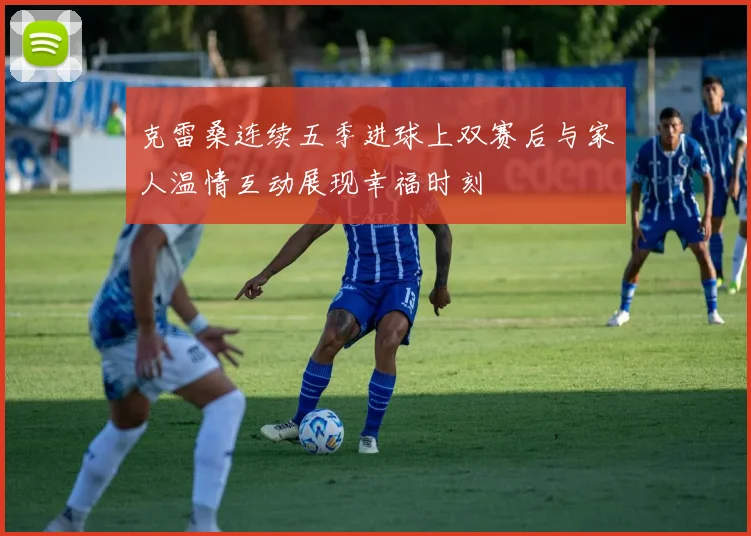克雷桑连续五季进球上双赛后与家人温情互动展现幸福时刻