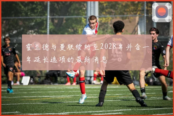 霍兰德与曼联续约至2028年并含一年延长选项的最新消息